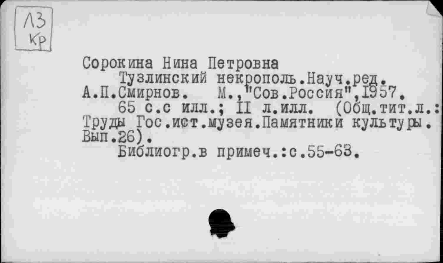 ﻿A3
Ji
Сорокина Нина Петровна
Тузлинский некрополь.Науч.ред.
А.П.Смирнов.	М.,"Сов.Россия”,1907.
65 с.с илл.; II л.илл. (Общ.тит.л.: Труды Гос.ист.музея.Памятники культуры. Вып.26).
Библиогр.в примеч.îc.55-63.